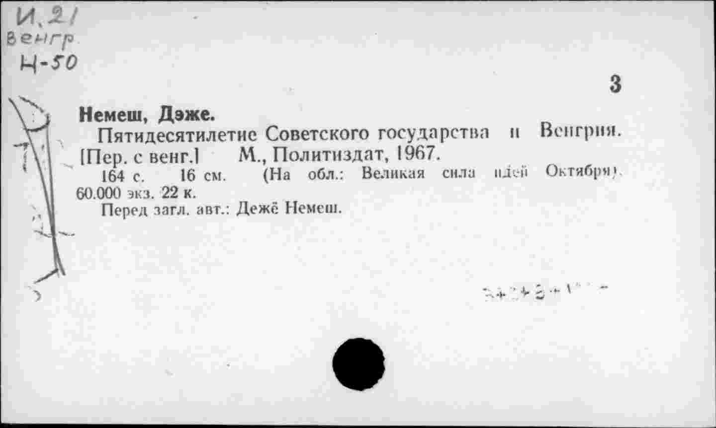 ﻿е>еигр
М-то
\ , Немеш, Дэже.
у Пятидесятилетие Советского государства "Ту [Пер. с венг.1 М., Политиздат, 1967.
* \	164 с. 16 см. (На обл.: Великая сила
\	60.000 экз. 22 к.
Перед .загл. авт.: Дежё Немеш.
3
II
идей
Венгрия.
Октября,'.